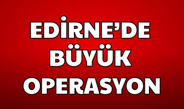 EDİRNE'DE BÜYÜK OPERASYON