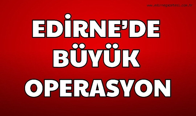 EDİRNE'DE BÜYÜK OPERASYON